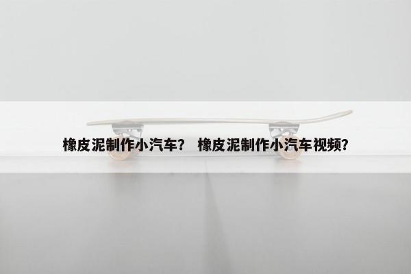 橡皮泥制作小汽车？ 橡皮泥制作小汽车视频？