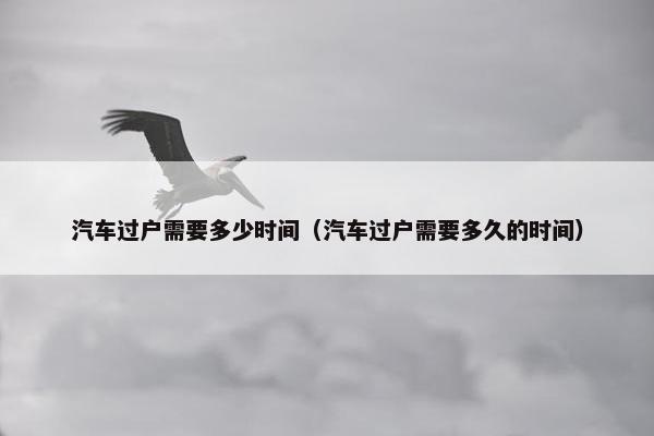 汽车过户需要多少时间（汽车过户需要多久的时间）