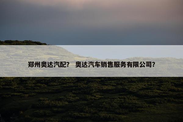 郑州奥达汽配？ 奥达汽车销售服务有限公司？