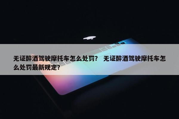 无证醉酒驾驶摩托车怎么处罚？ 无证醉酒驾驶摩托车怎么处罚最新规定？