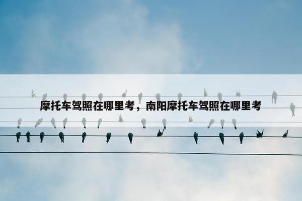 摩托车驾照在哪里考，南阳摩托车驾照在哪里考