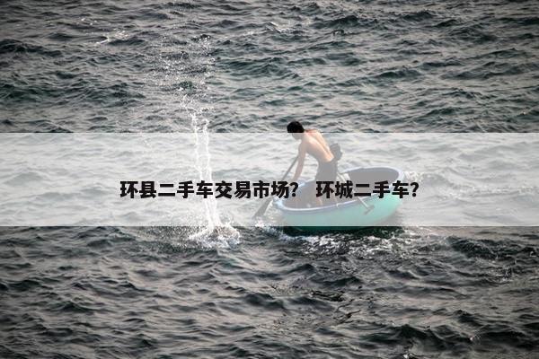 环县二手车交易市场？ 环城二手车？