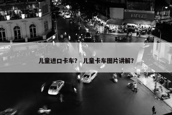 儿童进口卡车？ 儿童卡车图片讲解？