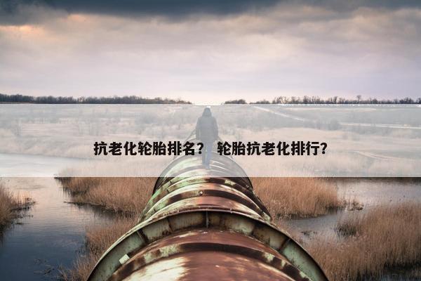 抗老化轮胎排名？ 轮胎抗老化排行？