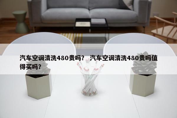 汽车空调清洗480贵吗？ 汽车空调清洗480贵吗值得买吗？