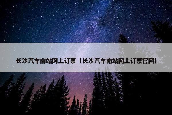 长沙汽车南站网上订票（长沙汽车南站网上订票官网）