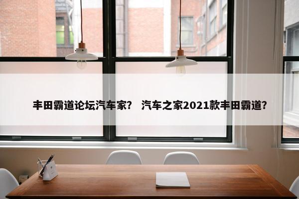 丰田霸道论坛汽车家？ 汽车之家2021款丰田霸道？