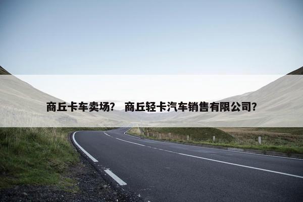 商丘卡车卖场？ 商丘轻卡汽车销售有限公司？