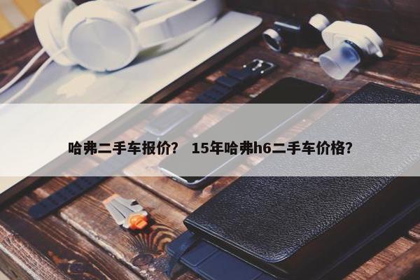 哈弗二手车报价？ 15年哈弗h6二手车价格？