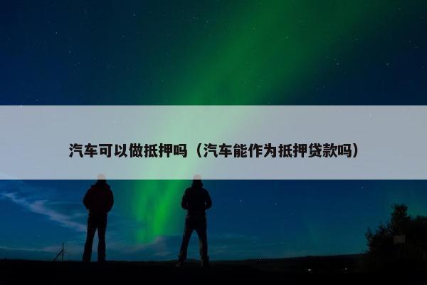 汽车可以做抵押吗（汽车能作为抵押贷款吗）