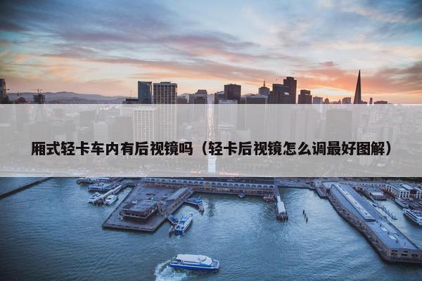厢式轻卡车内有后视镜吗（轻卡后视镜怎么调最好图解）