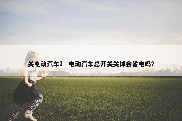 关电动汽车？ 电动汽车总开关关掉会省电吗？