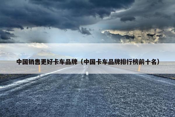 中国销售更好卡车品牌（中国卡车品牌排行榜前十名）