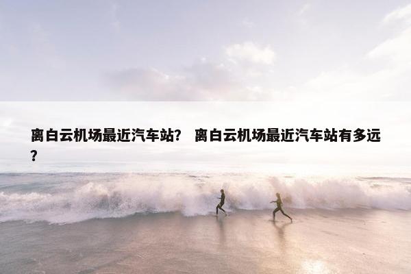 离白云机场最近汽车站？ 离白云机场最近汽车站有多远？