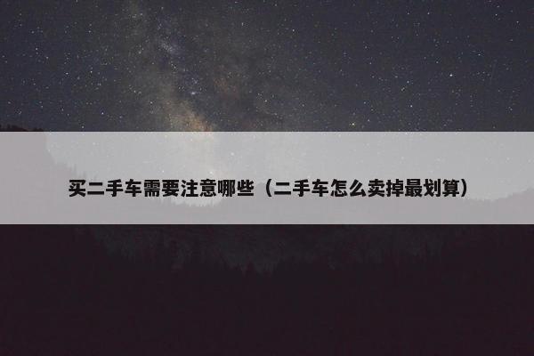 买二手车需要注意哪些（二手车怎么卖掉最划算）