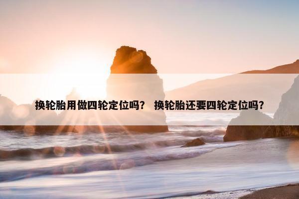 换轮胎用做四轮定位吗？ 换轮胎还要四轮定位吗？