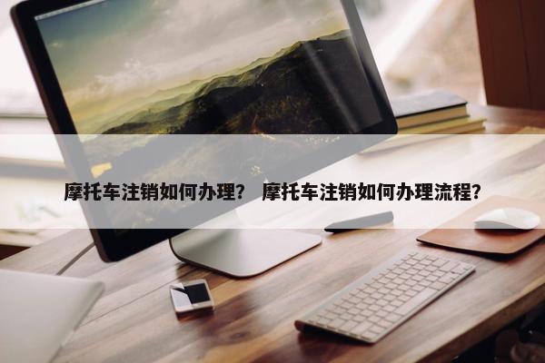 摩托车注销如何办理？ 摩托车注销如何办理流程？