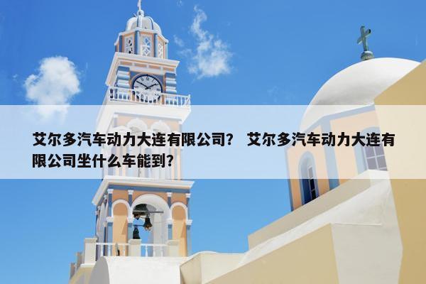 艾尔多汽车动力大连有限公司？ 艾尔多汽车动力大连有限公司坐什么车能到？