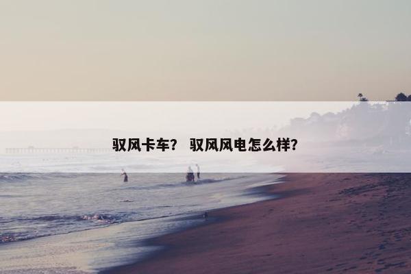 驭风卡车？ 驭风风电怎么样？