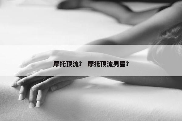 摩托顶流？ 摩托顶流男星？
