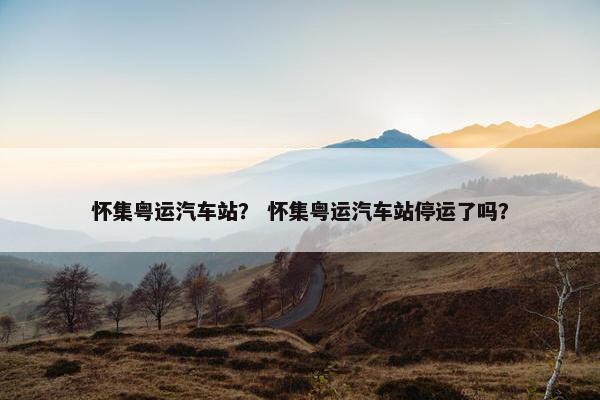 怀集粤运汽车站？ 怀集粤运汽车站停运了吗？
