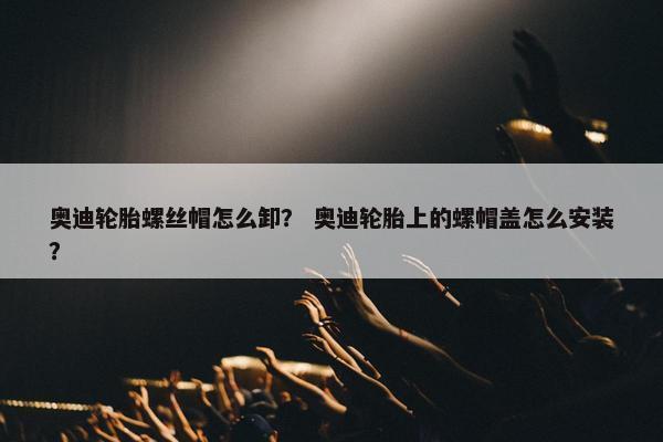 奥迪轮胎螺丝帽怎么卸？ 奥迪轮胎上的螺帽盖怎么安装？