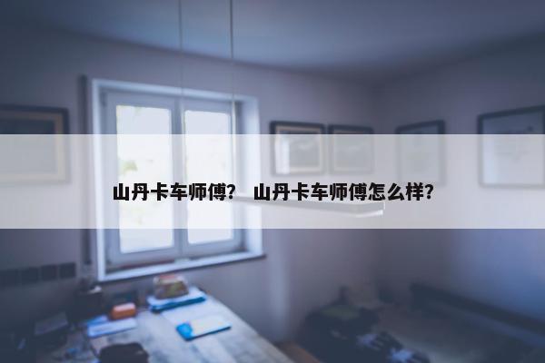 山丹卡车师傅？ 山丹卡车师傅怎么样？