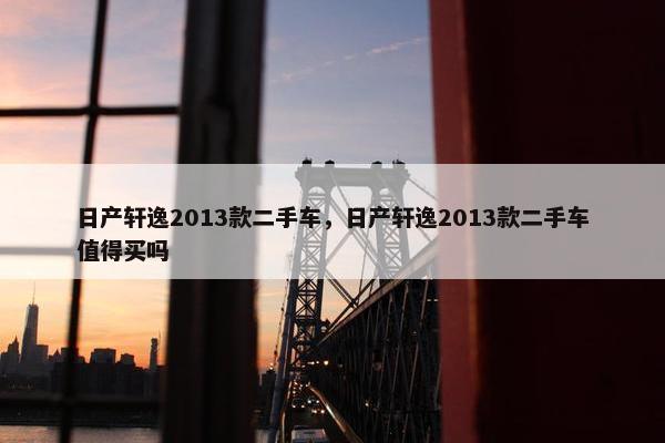 日产轩逸2013款二手车，日产轩逸2013款二手车值得买吗