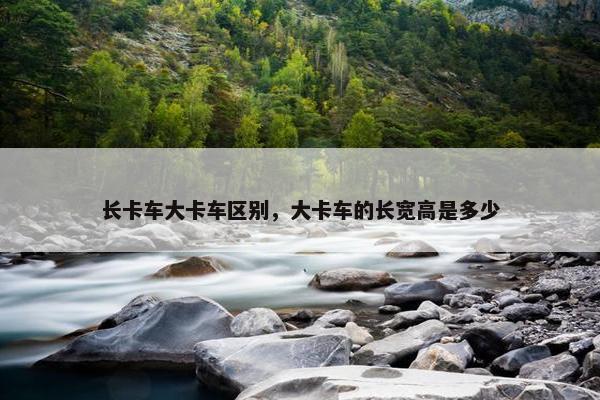 长卡车大卡车区别，大卡车的长宽高是多少