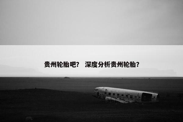 贵州轮胎吧？ 深度分析贵州轮胎？