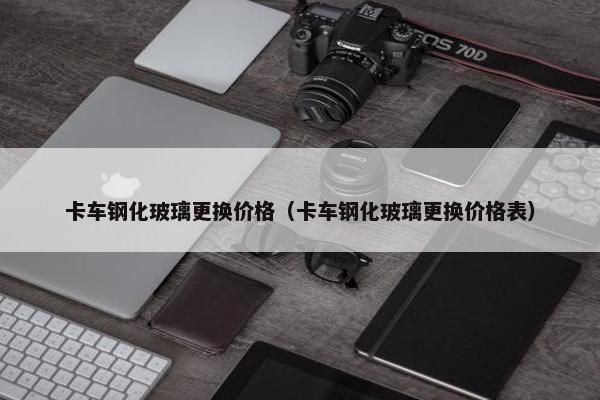 卡车钢化玻璃更换价格（卡车钢化玻璃更换价格表）