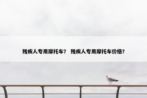 残疾人专用摩托车？ 残疾人专用摩托车价格？